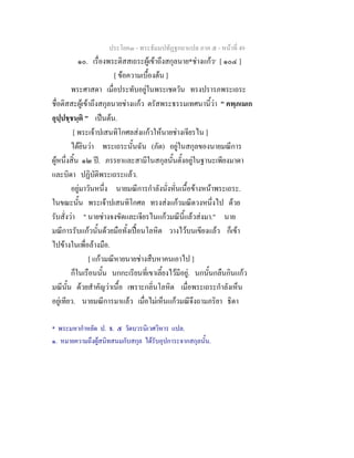 ประโยค๓ - พระธัมมปทัฏฐกถาแปล ภาค ๕ - หนาที่ 49
๑๐. เรื่องพระติสสเถระผูเขาถึงสกุลนาย*ชางแกว๑
[ ๑๐๔ ]
[ ขอความเบื้องตน ]
พระศาสดา เมื่อประทับอยูในพระเชตวัน ทรงปรารภพระเถระ
ชื่อติสสะผูเขาถึงสกุลนายชางแกว ตรัสพระธรรมเทศนานี้วา " คพฺภเมเก
อุปฺปชฺชนฺติ " เปนตน.
[ พระเจาปเสนทิโกศลสงแกวใหนายชางเจียรไน ]
ไดยินวา พระเถระนั้นฉัน (ภัต) อยูในสกุลของนายมณีการ
ผูหนึ่งสิ้น ๑๒ ป. ภรรยาและสามีในสกุลนั้นตั้งอยูในฐานะเพียงมาดา
และบิดา ปฏิบัติพระเถระแลว.
อยูมาวันหนึ่ง นายมณีการกําลังนั่งหั่นเนื้อขางหนาพระเถระ.
ในขณะนั้น พระเจาปเสนทิโกศล ทรงสงแกวมณีดวงหนึ่งไป ดวย
รับสั่งวา " นายชางจงขัดและเจียรไนแกวมณีนี้แลวสงมา." นาย
มณีการรับแกวนั้นดวยมือทั้งเปอนโลหิต วางไวบนเขียงแลว ก็เขา
ไปขางในเพื่อลางมือ.
[ แกวมณีหายนายชางสืบหาคนเอาไป ]
ก็ในเรือนนั้น นกกะเรียนที่เขาเลี้ยงไวมีอยู. นกนั้นกลืนกินแกว
มณีนั้น ดวยสําคัญวาเนื้อ เพราะกลิ่นโลหิต เมื่อพระเถระกําลังเห็น
อยูเทียว. นายมณีการมาแลว เมื่อไมเห็นแกวมณีจึงถามภริยา ธิดา
* พระมหากําหยัด ป. ธ. ๕ วัดบวรนิเวศวิหาร แปล.
๑. หมายความถึงผูสนิทสนมกับสกุล ไดรับอุปการะจากสกุลนั้น.
 