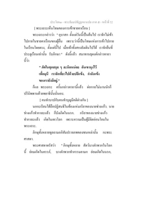ประโยค๓ - พระธัมมปทัฏฐกถาแปล ภาค ๕ - หนาที่ 52
[ พระเถระเห็นโทษของการเขาชายคาเรือน ]
พระเถระกลาววา " อุบาสก ตั้งแตวันนี้เปนตนไป เราจักไมเขา
ไปภายในชายคาเรือนของผูอื่น เพราะวานี้เปนโทษแหงการเขาไปภาย
ในเรือนโดยตรง, ตั้งแตนี้ไป เมื่อเทาทั้งสองยังเดินไปได เราจักยืนที่
ประตูเรือนเทานั้น รับภิกษา " ดังนี้แลว สมาทานธุดงคกลาวคาถา
นี้วา
" ภัตในทุกสกุล ๆ ละนิดหนอย อันเขาหุงไว
เพื่อมุนี เราจักเที่ยวไปดวยปลีแขง, กําลังแขง
ของเรายังมีอยู."
ก็แล พระเถระ ครั้นกลาวคาถานี้แลว ตอกาลไมนานนักก็
ปรินิพพานดวยพยาธินั้นนั่นเอง.
[ คนทําบาปกับคนทําบุญมีคติตางกัน ]
นกกะเรียนไดถือปฏิสนธิในทองแหงภริยาของนายชางแกว. นาย
ชางแกวทํากาละแลว ก็บังเกิดในนรก. ภริยาของนายชางแกว
ทํากาละแลว เกิดในเทวโลก เพราะความเปนผูมีจิตออนโยนใน
พระเถระ.
ภิกษุทั้งหลายทูลถามอภิสัมปรายภพของชนเหลานั้น กะพระ
ศาสดา.
พระศาสดาตรัสวา " ภิกษุทั้งหลาย สัตวบางจําพวกในโลก
นี้ ยอมเกิดในครรภ, บางจําพวกทํากรรมลามก ยอมเกิดในนรก,
 
