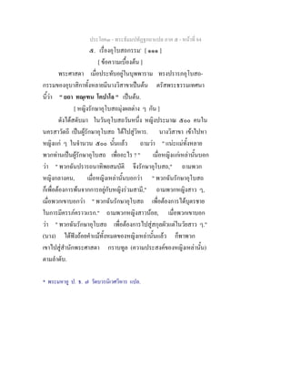 ประโยค๓ - พระธัมมปทัฏฐกถาแปล ภาค ๕ - หนาที่ 84
๕. เรื่องอุโบสถกรรม*
[ ๑๑๑ ]
[ ขอความเบื้องตน ]
พระศาสดา เมื่อประทับอยูในบุพพาราม ทรงปรารภอุโบสถ-
กรรมของอุบาสิกาทั้งหลายมีนางวิสาขาเปนตน ตรัสพระธรรมเทศนา
นี้วา " ยถา ทณฺเฑน โคปาโล " เปนตน.
[ หญิงรักษาอุโบสถมุงผลตาง ๆ กัน ]
ดังไดสดับมา ในวันอุโบสถวันหนึ่ง หญิงประมาณ ๕๐๐ คนใน
นครสาวัตถี เปนผูรักษาอุโบสถ ไดไปสูวิหาร. นางวิสาขา เขาไปหา
หญิงแก ๆ ในจํานวน ๕๐๐ นั้นแลว ถามวา " แนะแมทั้งหลาย
พวกทานเปนผูรักษาอุโบสถ เพื่ออะไร ? " เมื่อหญิงแกเหลานั้นบอก
วา " พวกฉันปรารถนาทิพยสมบัติ จึงรักษาอุโบสถ," ถามพวก
หญิงกลางคน, เมื่อหญิงเหลานั้นบอกวา " พวกฉันรักษาอุโบสถ
ก็เพื่อตองการพนจากการอยูกับหญิงรวมสามี," ถามพวกหญิงสาว ๆ,
เมื่อพวกเขาบอกวา " พวกฉันรักษาอุโบสถ เพื่อตองการไดบุตรชาย
ในการมีครรภคราวแรก." ถามพวกหญิงสาวนอย, เมื่อพวกเขาบอก
วา " พวกฉันรักษาอุโบสถ เพื่อตองการไปสูสกุลผัวแตในวัยสาว ๆ."
(นาง) ไดฟงถอยคําแมทั้งหมดของหญิงเหลานั้นแลว ก็พาพวก
เขาไปสูสํานักพระศาสดา กราบทูล (ความประสงคของหญิงเหลานั้น)
ตามลําดับ.
* พระมหาอู ป. ธ. ๗ วัดบวรนิเวศวิหาร แปล.
 