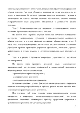 службы документационного обеспечения, специалистов структурных подразделений
объекта практики. При этом обращается внимание на состав документов по их
видам и назначению. В дневнике практики студенты записывают сведения о
применяемых на объекте практики системах документации, отмечая наиболее
распространенные виды документов, применяемых в деятельности объекта
практики.
Тема 2 Нормативно-методические документы, регламентирующие правила
создания и оформления документов объекта практики
На данном этапе студенты изучают локальные нормативно-методические
документы, устанавливающие требования к документированию деятельности
объекта практики, и отмечают основные положения, зафиксированные в них. В
числе таких документов могут быть инструкции о документационном обеспечении
управления, правила оформления документов организации, регламенты, приказы
(распоряжения) о порядке создания и оформления отдельных видов документов и
пр.
Тема 3 Изучение особенностей оформления управленческих документов
объекта практики
На данном этапе проводится детальный анализ организационно-
распорядительной документации, применяемой в управленческой деятельности
объекта практики, по следующим группам:
- организационно-правовые документы;
- распорядительные документы;
- информационно-справочные документы.
В дневнике практики студенты фиксируют состав применяемых документов,
отмечают наиболее распространенные в практике работы объекта практики виды
организационно-распорядительных документов.
При изучении этой темы ставится задача проанализировать порядок
составления и оформления организационно-распорядительных документов
организации, сопоставить сложившуюся практику оформления документов с
требованиями нормативно-методических документов.
10
Copyright ОАО «ЦКБ «БИБКОМ» & ООО «Aгентство Kнига-Cервис»
 
