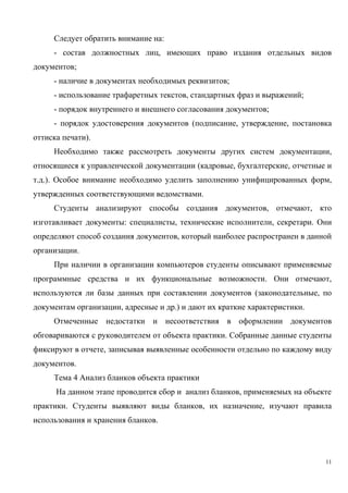 Следует обратить внимание на:
- состав должностных лиц, имеющих право издания отдельных видов
документов;
- наличие в документах необходимых реквизитов;
- использование трафаретных текстов, стандартных фраз и выражений;
- порядок внутреннего и внешнего согласования документов;
- порядок удостоверения документов (подписание, утверждение, постановка
оттиска печати).
Необходимо также рассмотреть документы других систем документации,
относящиеся к управленческой документации (кадровые, бухгалтерские, отчетные и
т.д.). Особое внимание необходимо уделить заполнению унифицированных форм,
утвержденных соответствующими ведомствами.
Студенты анализируют способы создания документов, отмечают, кто
изготавливает документы: специалисты, технические исполнители, секретари. Они
определяют способ создания документов, который наиболее распространен в данной
организации.
При наличии в организации компьютеров студенты описывают применяемые
программные средства и их функциональные возможности. Они отмечают,
используются ли базы данных при составлении документов (законодательные, по
документам организации, адресные и др.) и дают их краткие характеристики.
Отмеченные недостатки и несоответствия в оформлении документов
обговариваются с руководителем от объекта практики. Собранные данные студенты
фиксируют в отчете, записывая выявленные особенности отдельно по каждому виду
документов.
Тема 4 Анализ бланков объекта практики
На данном этапе проводится сбор и анализ бланков, применяемых на объекте
практики. Студенты выявляют виды бланков, их назначение, изучают правила
использования и хранения бланков.
11
Copyright ОАО «ЦКБ «БИБКОМ» & ООО «Aгентство Kнига-Cервис»
 
