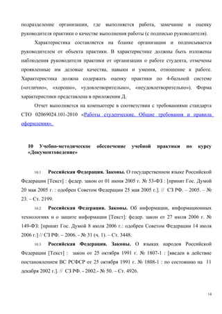 подразделение организации, где выполняется работа, замечание и оценку
руководителя практики о качестве выполнения работы (с подписью руководителя).
Характеристика составляется на бланке организации и подписывается
руководителем от объекта практики. В характеристике должны быть изложены
наблюдения руководителя практики от организации о работе студента, отмечены
проявленные им деловые качества, навыки и умения, отношение к работе.
Характеристика должна содержать оценку практики по 4-бальной системе
(«отлично», «хорошо», «удовлетворительно», «неудовлетворительно»). Форма
характеристики представлена в приложении Д.
Отчет выполняется на компьютере в соответствии с требованиями стандарта
СТО 02069024.101-2010 «Работы студенческие. Общие требования и правила
оформления».
10 Учебно-методическое обеспечение учебной практики по курсу
«Документоведение»
10.1 Российская Федерация. Законы. О государственном языке Российской
Федерации [Текст] : федер. закон от 01 июня 2005 г. № 53-ФЗ : [принят Гос. Думой
20 мая 2005 г. : одобрен Советом Федерации 25 мая 2005 г.]. // СЗ РФ. – 2005. – №
23. – Ст. 2199.
10.2 Российская Федерация. Законы. Об информации, информационных
технологиях и о защите информации [Текст]: федер. закон от 27 июля 2006 г. №
149-ФЗ: [принят Гос. Думой 8 июля 2006 г.: одобрен Советом Федерации 14 июля
2006 г.] // СЗ РФ. – 2006. - № 31 (ч. 1). – Ст. 3448.
10.3 Российская Федерация. Законы. О языках народов Российской
Федерации [Текст] : закон от 25 октября 1991 г. № 1807-1 : [введен в действие
постановлением ВС РСФСР от 25 октября 1991 г. № 1808-1 : по состоянию на 11
декабря 2002 г.]. // СЗ РФ. - 2002.- № 50. – Ст. 4926.
14
Copyright ОАО «ЦКБ «БИБКОМ» & ООО «Aгентство Kнига-Cервис»
 
