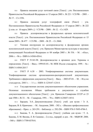 10.4 Правила оказания услуг почтовой связи [Текст] : утв. Постановлением
Правительства Российской Федерации от 15 апреля 2005 г. № 221 // СЗ РФ. – 2005. -
№ 17. – Ст.1556.
10.5 Правила оказания услуг телеграфной связи [Текст] : утв.
Постановлением Правительства Российской Федерации от 15 апреля 2005 г. № 222
[с изм. от 10 марта 2009 г.] // СЗ РФ. – 2009. - № 12. – Ст.1429.
10.6 Правила делопроизводства в федеральных органах исполнительной
власти [Текст] : утв. Постановлением Правительства Российской Федерации от 15
июня 2009 г. № 477 // СЗ РФ. – 2009. - № 25. – Ст.3060.
10.7 Типовая инструкция по делопроизводству в федеральных органах
исполнительной власти [Текст] : утв. Приказом Министерства культуры и массовых
коммуникаций Российской Федерации от 08 ноября 2005 г. № 536. – М. : «Ось»,
2006 г. - 96 с.- ISBN 6-14568-458-6.
10.8 ГОСТ Р 51141-98. Делопроизводство и архивное дело. Термины и
определения. [Текст]. – Введ.- 1999-01-01.- М. ИПК Изд-во стандартов, 1999. – 8с.-
ISBN 5-14568-265-7
10.9 ГОСТ Р 6.30 – 2003. Унифицированные системы документации.
Унифицированная система организационно-распорядительной документации.
Требования к оформлению документов [Текст]. – Введ. – 2003-07-01. – М. : Изд-во
стандартов, 2003 г. – 11 с.- ISBN 6-125647-124-8.
10.10 Государственная система документационного обеспечения управления.
Основные положения. Общие требования к документам и службам
документационного обеспечения [Текст] : утв. Приказом Главархива СССР от 23
мая 1988 г. № 33. – М. : Главархив, 1991. – 70 с.- ISBN 4-25687-145-8.
10.11 Бардаев, Э.А. Документоведение [Текст] : учеб. для вузов / Э. А.
Бардаев, В. Б. Кравченко . - М.: Академия, 2008. - 302 с. - (Высшее профессинальное
образование). - Прил.: с. 263-291. - Библиогр.: с. 292-296. - ISBN 978-5-7695-4706-5.
10.12 Быкова, Т. А. Делопроизводство [Текст] : учебник для вузов / Т. А.
Быкова, Л. М. Вялова, Л. В. Санкина .- 2-е изд., перераб. и доп. - М. : МЦФЭР, 2006.
- 560 с - ISBN 5-7709-0370-8.
15
Copyright ОАО «ЦКБ «БИБКОМ» & ООО «Aгентство Kнига-Cервис»
 