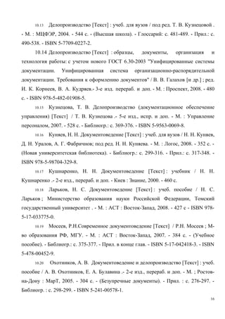 10.13 Делопроизводство [Текст] : учеб. для вузов / под ред. Т. В. Кузнецовой .
- М. : МЦФЭР, 2004. - 544 с. - (Высшая школа). - Глоссарий: с. 481-489. - Прил.: с.
490-538. - ISBN 5-7709-0227-2.
10.14 Делопроизводство [Текст] : образцы, документы, организация и
технология работы: с учетом нового ГОСТ 6.30-2003 "Унифицированные системы
документации. Унифицированная система организационно-распорядительной
документации. Требования к оформлению документов" / В. В. Галахов [и др.] ; ред.
И. К. Корнеев, В. А. Кудряев.- 3-е изд. перераб. и доп. - М. : Проспект, 2008. - 480
с. - ISBN 978-5-482-01908-5.
10.15 Кузнецова, Т. В. Делопроизводство (документационное обеспечение
управления) [Текст] / Т. В. Кузнецова .- 5-е изд., испр. и доп. - М. : Управление
персоналом, 2007. - 528 с. - Библиогр.: с. 369-376. - ISBN 5-9563-0069-8.
10.16 Куняев, Н. Н. Документоведение [Текст] : учеб. для вузов / Н. Н. Куняев,
Д. Н. Уралов, А. Г. Фабричнов; под ред. Н. Н. Куняева. - М. : Логос, 2008. - 352 c. -
(Новая университетская библиотека). - Библиогр.: с. 299-316. - Прил.: с. 317-348. -
ISBN 978-5-98704-329-8.
10.17 Кушнаренко, Н. Н. Документоведение [Текст] : учебник / Н. Н.
Кушнаренко .- 2-е изд., перераб. и доп. - Киев : Знание, 2000. - 460 с.
10.18 Ларьков, Н. С. Документоведение [Текст] : учеб. пособие / Н. С.
Ларьков ; Министерство образования науки Российской Федерации, Томский
государственный университет . - М. : АСТ : Восток-Запад, 2008. - 427 с - ISBN 978-
5-17-033775-0.
10.19 Мосеев, Р.Н.Современное документоведение [Текст] / Р.Н. Мосеев ; М-
во образования РФ, МГУ. - М. : АСТ : Восток-Запад, 2007. - 384 с. - (Учебное
пособие). - Библиогр.: с. 375-377. - Прил. в конце глав. - ISBN 5-17-042418-3. - ISBN
5-478-00452-9.
10.20 Охотников, А. В. Документоведение и делопроизводство [Текст] : учеб.
пособие / А. В. Охотников, Е. А. Булавина .- 2-е изд., перераб. и доп. - М. ; Ростов-
на-Дону : МарТ, 2005. - 304 с. - (Безупречные документы). - Прил. : с. 276-297. -
Библиогр. : с. 298-299. - ISBN 5-241-00578-1.
16
Copyright ОАО «ЦКБ «БИБКОМ» & ООО «Aгентство Kнига-Cервис»
 