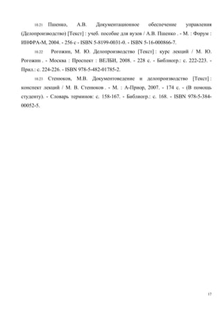 10.21 Пшенко, А.В. Документационное обеспечение управления
(Делопроизводство) [Текст] : учеб. пособие для вузов / А.В. Пшенко . - М. : Форум :
ИНФРА-М, 2004. - 256 с - ISBN 5-8199-0031-0. - ISBN 5-16-000866-7.
10.22 Рогожин, М. Ю. Делопроизводство [Текст] : курс лекций / М. Ю.
Рогожин . - Москва : Проспект : ВЕЛБИ, 2008. - 228 с. - Библиогр.: с. 222-223. -
Прил.: с. 224-226. - ISBN 978-5-482-01785-2.
10.23 Стенюков, М.В. Документоведение и делопроизводство [Текст] :
конспект лекций / М. В. Стенюков . - М. : А-Приор, 2007. - 174 с. - (В помощь
студенту). - Словарь терминов: с. 158-167. - Библиогр.: с. 168. - ISBN 978-5-384-
00052-5.
17
Copyright ОАО «ЦКБ «БИБКОМ» & ООО «Aгентство Kнига-Cервис»
 
