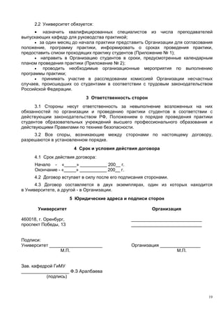 2.2 Университет обязуется:
• назначить квалифицированных специалистов из числа преподавателей
выпускающих кафедр для руководства практикой;
• за один месяц до начала практики представить Организации для согласования
положение, программу практики, информировать о сроках проведения практики,
предоставить списки проходящих практику студентов (Приложение № 1);
• направить в Организацию студентов в сроки, предусмотренные календарным
планом проведения практики (Приложение № 2);
• проводить необходимые организационные мероприятия по выполнению
программы практики;
• принимать участие в расследовании комиссией Организации несчастных
случаев, происшедших со студентами в соответствии с трудовым законодательством
Российской Федерации.
3 Ответственность сторон
3.1 Стороны несут ответственность за невыполнение возложенных на них
обязанностей по организации и проведению практики студентов в соответствии с
действующим законодательством РФ, Положением о порядке проведения практики
студентов образовательных учреждений высшего профессионального образования и
действующими Правилами по технике безопасности.
3.2 Все споры, возникающие между сторонами по настоящему договору,
разрешаются в установленном порядке.
4 Срок и условия действия договора
4.1 Срок действия договора:
Начало - «_____» ___________ 200__ г.
Окончание - «_____» ___________ 200__ г.
4.2 Договор вступает в силу после его подписания сторонами.
4.3 Договор составляется в двух экземплярах, один из которых находится
в Университете, а другой - в Организации.
5 Юридические адреса и подписи сторон
Университет
460018, г. Оренбург,
проспект Победы, 13
Организация
____________________________
____________________________
Подписи:
Университет _____________________
М.П.
Зав. кафедрой ГиМУ
___________________ Ф.З Аралбаева
(подпись)
Организация ________________
М.П.
19
Copyright ОАО «ЦКБ «БИБКОМ» & ООО «Aгентство Kнига-Cервис»
 