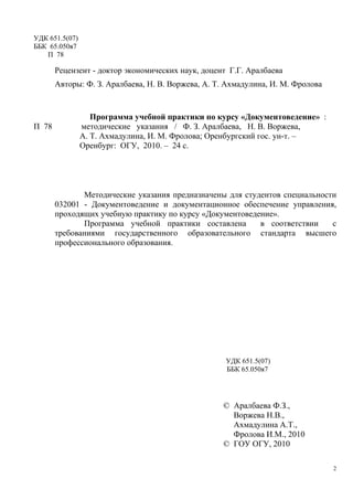 УДК 651.5(07)
ББК 65.050я7
П 78
Рецензент - доктор экономических наук, доцент Г.Г. Аралбаева
Авторы: Ф. З. Аралбаева, Н. В. Воржева, А. Т. Ахмадулина, И. М. Фролова
Программа учебной практики по курсу «Документоведение» :
П 78 методические указания / Ф. З. Аралбаева, Н. В. Воржева,
А. Т. Ахмадулина, И. М. Фролова; Оренбургский гос. ун-т. –
Оренбург: ОГУ, 2010. – 24 с.
Методические указания предназначены для студентов специальности
032001 - Документоведение и документационное обеспечение управления,
проходящих учебную практику по курсу «Документоведение».
Программа учебной практики составлена в соответствии с
требованиями государственного образовательного стандарта высшего
профессионального образования.
УДК 651.5(07)
ББК 65.050я7
© Аралбаева Ф.З.,
Воржева Н.В.,
Ахмадулина А.Т.,
Фролова И.М., 2010
© ГОУ ОГУ, 2010
2
Copyright ОАО «ЦКБ «БИБКОМ» & ООО «Aгентство Kнига-Cервис»
 