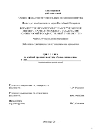 Приложение В
(обязательное)
Образец оформления титульного листа дневника по практике
Министерство образования и науки Российской Федерации
ГОСУДАРСТВЕННОЕ ОБРАЗОВАТЕЛЬНОЕ УЧРЕЖДЕНИЕ
ВЫСШЕГО ПРОФЕССИОНАЛЬНОГО ОБРАЗОВАНИЯ
«ОРЕНБУРГСКИЙ ГОСУДАРСТВЕННЫЙ УНИВЕРСИТЕТ»
Факультет экономики и управления
Кафедра государственного и муниципального управления
Д Н Е В Н И К
по учебной практике по курсу «Документоведение»
в (на) _______________________________________________
(наименование организации)
Руководитель практики от университета
(должность) И.О. Фамилия
Руководитель практики от организации
(должность) И.О. Фамилия
Исполнитель
студент группы И.О. Фамилия
Оренбург 20___
22
Copyright ОАО «ЦКБ «БИБКОМ» & ООО «Aгентство Kнига-Cервис»
 