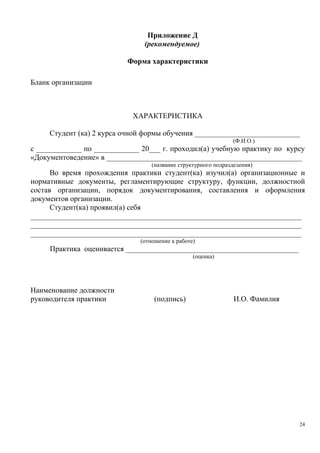 Приложение Д
(рекомендуемое)
Форма характеристики
Бланк организации
ХАРАКТЕРИСТИКА
Студент (ка) 2 курса очной формы обучения ____________________________
(Ф.И.О.)
с ____________ по ____________ 20___ г. проходил(а) учебную практику по курсу
«Документоведение» в ____________________________________________________
(название структурного подразделения)
Во время прохождения практики студент(ка) изучил(а) организационные и
нормативные документы, регламентирующие структуру, функции, должностной
состав организации, порядок документирования, составления и оформления
документов организации.
Студент(ка) проявил(а) себя
________________________________________________________________________
________________________________________________________________________
________________________________________________________________________
(отношение к работе)
Практика оценивается ______________________________________________
(оценка)
Наименование должности
руководителя практики (подпись) И.О. Фамилия
24
Copyright ОАО «ЦКБ «БИБКОМ» & ООО «Aгентство Kнига-Cервис»
 