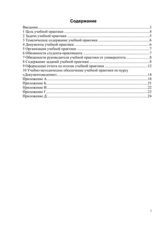 Содержание
Введение.......................................................................................................................3
1 Цель учебной практики ...........................................................................................4
2 Задачи учебной практики ........................................................................................5
3 Тематическое содержание учебной практики ......................................................6
4 Документы учебной практики ................................................................................6
5 Организация учебной практики .............................................................................7
6 Обязанности студента-практиканта .......................................................................7
7 Обязанности руководителя учебной практики от университета ........................8
8 Содержание заданий учебной практики ................................................................8
9 Оформление отчета по итогам учебной практики .............................................12
10 Учебно-методическое обеспечение учебной практики по курсу
«Документоведение».................................................................................................14
Приложение А............................................................................................................18
Приложение Б............................................................................................................21
Приложение В............................................................................................................22
Приложение Г............................................................................................................23
Приложение Д............................................................................................................24
3
Copyright ОАО «ЦКБ «БИБКОМ» & ООО «Aгентство Kнига-Cервис»
 