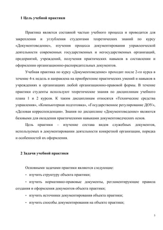 1 Цель учебной практики
Практика является составной частью учебного процесса и проводится для
закрепления и углубления студентами теоретических знаний по курсу
«Документоведение», изучения процесса документирования управленческой
деятельности современных государственных и негосударственных организаций,
предприятий, учреждений, получения практических навыков в составлении и
оформлении организационно-распорядительных документов.
Учебная практика по курсу «Документоведение» проходит после 2-го курса в
течение 4-х недель и направлена на приобретение практических умений и навыков в
учреждениях и организациях любой организационно-правовой формы. В течение
практики студенты используют теоретические знания по дисциплинам учебного
плана 1 и 2 курсов. К таким дисциплинам относятся «Технические средства
управления», «Компьютерная подготовка», «Государственное регулирование ДОУ»,
«Деловая корреспонденция». Знания по дисциплине «Документоведение» являются
базовыми для овладения практическими навыками документоведческих основ.
Цель практики – изучение состава видов служебных документов,
используемых в документировании деятельности конкретной организации, порядка
и особенностей их оформления.
2 Задачи учебной практики
Основными задачами практики являются следующие:
- изучить структуру объекта практики;
- изучить нормативно-правовые документы, регламентирующие правила
создания и оформления документов объекта практики;
- изучить источники документирования объекта практики;
- изучить способы документирования на объекте практики;
5
Copyright ОАО «ЦКБ «БИБКОМ» & ООО «Aгентство Kнига-Cервис»
 