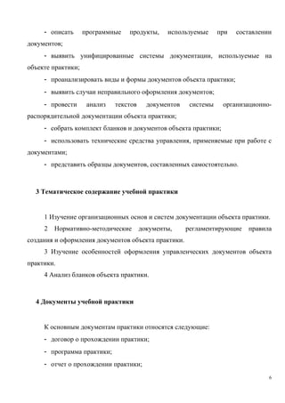 - описать программные продукты, используемые при составлении
документов;
- выявить унифицированные системы документации, используемые на
объекте практики;
- проанализировать виды и формы документов объекта практики;
- выявить случаи неправильного оформления документов;
- провести анализ текстов документов системы организационно-
распорядительной документации объекта практики;
- собрать комплект бланков и документов объекта практики;
- использовать технические средства управления, применяемые при работе с
документами;
- представить образцы документов, составленных самостоятельно.
3 Тематическое содержание учебной практики
1 Изучение организационных основ и систем документации объекта практики.
2 Нормативно-методические документы, регламентирующие правила
создания и оформления документов объекта практики.
3 Изучение особенностей оформления управленческих документов объекта
практики.
4 Анализ бланков объекта практики.
4 Документы учебной практики
К основным документам практики относятся следующие:
- договор о прохождении практики;
- программа практики;
- отчет о прохождении практики;
6
Copyright ОАО «ЦКБ «БИБКОМ» & ООО «Aгентство Kнига-Cервис»
 