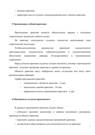 - дневник практики;
- характеристика на студента, данная руководителем с объекта практики.
5 Организация учебной практики
Прохождение практики является обязательным наравне с изучением
теоретических дисциплин учебного плана.
На практику допускаются студенты, полностью выполнившие план
теоретической подготовки.
Учебно-методическое руководство практикой осуществляется
преподавателями специальности «Документоведение и документационное
обеспечение управления» кафедры «Государственное и муниципальное
управление».
Перед началом практики студенты должны заключить договор о прохождении
практики, получить программу практики и задание на практику.
Объекты практики могут выбираться лично студентами или могут быть
рекомендованы кафедрой.
График прохождения практики:
- ознакомление с объектом практики – 2 дня;
- выполнение заданий практики – 24 дня;
- оформление отчета о прохождении практики – 2 дня.
6 Обязанности студента-практиканта
В процессе прохождения практики студент обязан:
- соблюдать трудовую дисциплину и правила внутреннего распорядка,
принятые на объекте практики;
- выполнять задания, предусмотренные программой практики;
- осуществлять сбор материала для составления отчета по практике;
7
Copyright ОАО «ЦКБ «БИБКОМ» & ООО «Aгентство Kнига-Cервис»
 