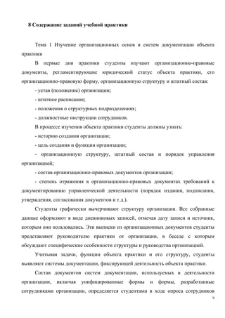 8 Содержание заданий учебной практики
Тема 1 Изучение организационных основ и систем документации объекта
практики
В первые дни практики студенты изучают организационно-правовые
документы, регламентирующие юридический статус объекта практики, его
организационно-правовую форму, организационную структуру и штатный состав:
- устав (положение) организации;
- штатное расписание;
- положения о структурных подразделениях;
- должностные инструкции сотрудников.
В процессе изучения объекта практики студенты должны узнать:
- историю создания организации;
- цель создания и функции организации;
- организационную структуру, штатный состав и порядок управления
организацией;
- состав организационно-правовых документов организации;
- степень отражения в организационно-правовых документах требований к
документированию управленческой деятельности (порядок издания, подписания,
утверждения, согласования документов и т.д.).
Студенты графически вычерчивают структуру организации. Все собранные
данные оформляют в виде дневниковых записей, отмечая дату записи и источник,
которым они пользовались. Эти выписки из организационных документов студенты
представляют руководителю практики от организации, в беседе с которым
обсуждают специфические особенности структуры и руководства организацией.
Учитывая задачи, функции объекта практики и его структуру, студенты
выявляют системы документации, фиксирующей деятельность объекта практики.
Состав документов систем документации, используемых в деятельности
организации, включая унифицированные формы и формы, разработанные
сотрудниками организации, определяется студентами в ходе опроса сотрудников
9
Copyright ОАО «ЦКБ «БИБКОМ» & ООО «Aгентство Kнига-Cервис»
 