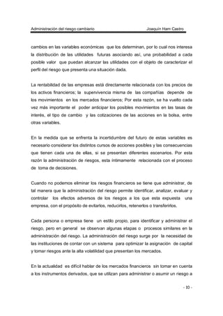 Administración del riesgo cambiario Joaquín Ham Castro
- 10 -
cambios en las variables económicas que los determinan, por lo cual nos interesa
la distribución de las utilidades futuras asociando así, una probabilidad a cada
posible valor que puedan alcanzar las utilidades con el objeto de caracterizar el
perfil del riesgo que presenta una situación dada.
La rentabilidad de las empresas está directamente relacionada con los precios de
los activos financieros; la supervivencia misma de las compañías depende de
los movimientos en los mercados financieros; Por esta razón, se ha vuelto cada
vez más importante el poder anticipar los posibles movimientos en las tasas de
interés, el tipo de cambio y las cotizaciones de las acciones en la bolsa, entre
otras variables.
En la medida que se enfrenta la incertidumbre del futuro de estas variables es
necesario considerar los distintos cursos de acciones posibles y las consecuencias
que tienen cada una de ellas, si se presentan diferentes escenarios. Por esta
razón la administración de riesgos, esta íntimamente relacionada con el proceso
de toma de decisiones.
Cuando no podemos eliminar los riesgos financieros se tiene que administrar, de
tal manera que la administración del riesgo permite identificar, analizar, evaluar y
controlar los efectos adversos de los riesgos a los que esta expuesta una
empresa, con el propósito de evitarlos, reducirlos, retenerlos o transferirlos.
Cada persona o empresa tiene un estilo propio, para identificar y administrar el
riesgo, pero en general se observan algunas etapas o procesos similares en la
administración del riesgo. La administración del riesgo surge por la necesidad de
las instituciones de contar con un sistema para optimizar la asignación de capital
y tomar riesgos ante la alta volatilidad que presentan los mercados.
En la actualidad es difícil hablar de los mercados financieros sin tomar en cuenta
a los instrumentos derivados, que se utilizan para administrar o asumir un riesgo a
 