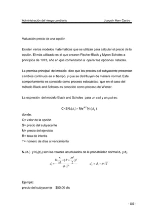 Administración del riesgo cambiario Joaquín Ham Castro
- 103 -
Valuación precio de una opción
Existen varios modelos matemáticos que se utilizan para calcular el precio de la
opción. El más utilizado es el que crearon Fischer Black y Myron Scholes a
principios de 1973, año en que comenzaron a operar las opciones listadas.
La premisa principal del modelo dice que los precios del subyacente presentan
cambios continuos en el tiempo, y que se distribuyen de manera normal. Este
comportamiento es conocido como proceso estocástico, que en el caso del
método Black and Scholes es conocido como proceso de Wiener.
La expresión del modelo Black and Scholes para un call y un put es:
C=SN1( 1d ) - Me-RT
N2( 2d )
donde:
C= valor de la opción
S= precio del subyacente
M= precio del ejercicio
R= tasa de interés
T= número de días al vencimiento
N1(d1) y N2(d2) son los valores acumulados de la probabilidad normal d1 y d2
T
TR
M
S
d
σ
σ
]
2
[ln
2
1
++
= Tdd σ−= 12
Ejemplo:
precio del subyacente $50.00 dls
 