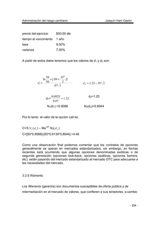 Administración del riesgo cambiario Joaquín Ham Castro
- 104 -
preció del ejercicio $50.00 dls
tiempo al vencimiento 1 año
tasa 9.00%
varianza 7.00%
A partir de estos datos tenemos que los valores de d1 y d2 son:
107.
1]
2
07.
09[.
50
50
ln
2
1
++
=d 107.32.12 −=d
d1= 32.1
07.0
0925.0
=
d2=1.25
N1(d1) =0.9066 N2(d2)=0.8944
Por lo tanto el valor de la opción call es:
C=S 1N ( 1d ) – Me-RT
N2( 2d )
C=[50*0.9066]-[50*0.9139*0.8944] =4.46
Como una observación final podemos comentar que los contratos de opciones
generalmente se operan en mercados estandarizados, sin embargo, en fechas
recientes está ocurriendo que algunas opciones denominadas exóticas o de
segunda generación (opciones look-back, opciones asiáticas, opciones barrera,
etc), están pasando del mercado estandarizado al mercado OTC para adecuarse a
las necesidades del mercado.
3.3.5 Warrants
Los Warrants (garantía) son documentos susceptibles de oferta pública y de
intermediación en el mercado de valores, que confieren a sus tenedores, a cambio
 