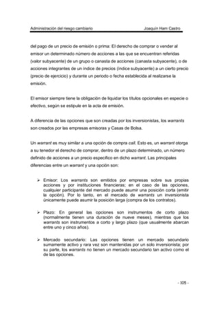 Administración del riesgo cambiario Joaquín Ham Castro
- 105 -
del pago de un precio de emisión o prima: El derecho de comprar o vender al
emisor un determinado número de acciones a las que se encuentran referidas
(valor subyacente) de un grupo o canasta de acciones (canasta subyacente), o de
acciones integrantes de un índice de precios (índice subyacente) a un cierto precio
(precio de ejercicio) y durante un periodo o fecha establecida al realizarse la
emisión.
El emisor siempre tiene la obligación de liquidar los títulos opcionales en especie o
efectivo, según se estipule en la acta de emisión.
A diferencia de las opciones que son creadas por los inversionistas, los warrants
son creados por las empresas emisoras y Casas de Bolsa.
Un warrant es muy similar a una opción de compra call. Esto es, un warrant otorga
a su tenedor el derecho de comprar, dentro de un plazo determinado, un número
definido de acciones a un precio especifico en dicho warrant. Las principales
diferencias entre un warrant y una opción son:
Emisor: Los warrants son emitidos por empresas sobre sus propias
acciones y por instituciones financieras; en el caso de las opciones,
cualquier participante del mercado puede asumir una posición corta (emitir
la opción). Por lo tanto, en el mercado de warrants un inversionista
únicamente puede asumir la posición larga (compra de los contratos).
Plazo: En general las opciones son instrumentos de corto plazo
(normalmente tienen una duración de nueve meses), mientras que los
warrants son instrumentos a corto y largo plazo (que usualmente abarcan
entre uno y cinco años).
Mercado secundario: Las opciones tienen un mercado secundario
sumamente activo y rara vez son mantenidas por un solo inversionista; por
su parte, los warrants no tienen un mercado secundario tan activo como el
de las opciones.
 