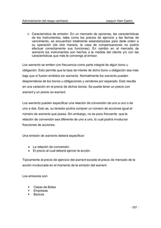 Administración del riesgo cambiario Joaquín Ham Castro
- 107 -
Característica de emisión: En un mercado de opciones, las características
de los instrumentos, tales como los precios de ejercicio y las fechas de
vencimiento, se encuentran totalmente estandarizadas para darle orden a
su operación (de otra manera, la casa de compensaciones no podría
efectuar correctamente sus funciones). En cambio en el mercado de
warrants los instrumentos son hechos a la medida del cliente y/o con las
características que más le convenga al emisor.
Los warrants se emiten con frecuencia como parte integral de algún bono u
obligación. Esto permite que la tasa de interés de dicho bono u obligación sea más
baja que si fueran emitidos sin warrants. Normalmente los warrants pueden
desprenderse de los bonos u obligaciones y venderse por separado. Esto resulta
en una variación en el precio de dichos bonos. Se puede tener un precio con
warrant y un precio ex-warrant.
Los warrants pueden especificar una relación de conversión de uno a uno o de
uno a dos. Esto es, su tenedor podría comprar un número de acciones igual al
número de warrants que posea. Sin embargo, no es poco frecuente que la
relación de conversión sea diferente de uno a uno, lo cual podría involucrar
fracciones de acciones.
Una emisión de warrants deberá especificar:
• La relación de conversión.
• El precio al cual deberá ejercer la acción.
Típicamente el precio de ejercicio del warrant excede el precio de mercado de la
acción involucrada en el momento de la emisión del warrant.
Los emisores son:
Casas de Bolsa
Empresas
Bancos
 