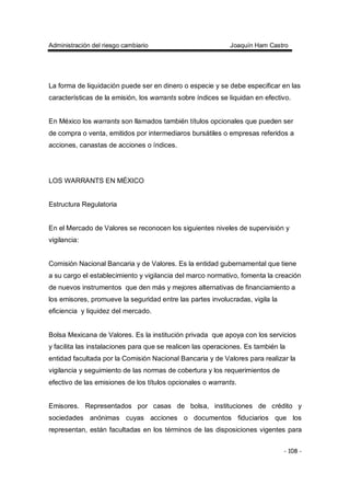 Administración del riesgo cambiario Joaquín Ham Castro
- 108 -
La forma de liquidación puede ser en dinero o especie y se debe especificar en las
características de la emisión, los warrants sobre índices se liquidan en efectivo.
En México los warrants son llamados también títulos opcionales que pueden ser
de compra o venta, emitidos por intermediaros bursátiles o empresas referidos a
acciones, canastas de acciones o índices.
LOS WARRANTS EN MÉXICO
Estructura Regulatoria
En el Mercado de Valores se reconocen los siguientes niveles de supervisión y
vigilancia:
Comisión Nacional Bancaria y de Valores. Es la entidad gubernamental que tiene
a su cargo el establecimiento y vigilancia del marco normativo, fomenta la creación
de nuevos instrumentos que den más y mejores alternativas de financiamiento a
los emisores, promueve la seguridad entre las partes involucradas, vigila la
eficiencia y liquidez del mercado.
Bolsa Mexicana de Valores. Es la institución privada que apoya con los servicios
y facilita las instalaciones para que se realicen las operaciones. Es también la
entidad facultada por la Comisión Nacional Bancaria y de Valores para realizar la
vigilancia y seguimiento de las normas de cobertura y los requerimientos de
efectivo de las emisiones de los títulos opcionales o warrants.
Emisores. Representados por casas de bolsa, instituciones de crédito y
sociedades anónimas cuyas acciones o documentos fiduciarios que los
representan, están facultadas en los términos de las disposiciones vigentes para
 