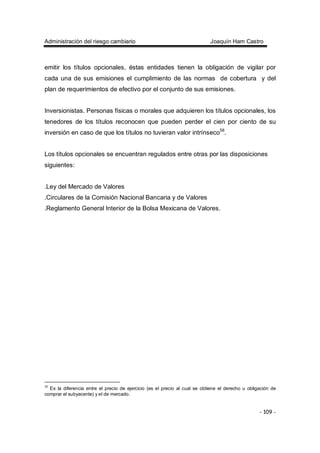 Administración del riesgo cambiario Joaquín Ham Castro
- 109 -
emitir los títulos opcionales, éstas entidades tienen la obligación de vigilar por
cada una de sus emisiones el cumplimiento de las normas de cobertura y del
plan de requerimientos de efectivo por el conjunto de sus emisiones.
Inversionistas. Personas físicas o morales que adquieren los títulos opcionales, los
tenedores de los títulos reconocen que pueden perder el cien por ciento de su
inversión en caso de que los títulos no tuvieran valor intrínseco58
.
Los títulos opcionales se encuentran regulados entre otras por las disposiciones
siguientes:
.Ley del Mercado de Valores
.Circulares de la Comisión Nacional Bancaria y de Valores
.Reglamento General Interior de la Bolsa Mexicana de Valores.
58
Es la diferencia entre el precio de ejercicio (es el precio al cual se obtiene el derecho u obligación de
comprar el subyacente) y el de mercado.
 