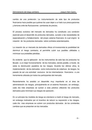 Administración del riesgo cambiario Joaquín Ham Castro
- 11 -
cambio de una protección. La instrumentación de este tipo de productos
financieros hace posible que quiénes los usan dejen a un lado sus preocupaciones
y temores ante las fluctuaciones cambiarias de precios.
El proceso evolutivo del mercado de derivados ha constituido una condición
esencial para el desarrollo de productos derivados, aunado a las necesidades de
especialización y fortalecimiento del propio sistema financiero, lo cual originó la
creación de los productos derivados sobre contratos estandarizados.
La creación de un mercado de derivados ofrece al inversionista la posibilidad de
disminuir el riesgo cambiario, al permitirle cubrir sus posibles utilidades o
minimizar sus probables pérdidas.
Es evidente que la aplicación de los instrumentos de este tipo de productos ha
llevado a un mejor funcionamiento de los mercados, siendo posible, a través de
estos la disminución paulatina de los riesgos. Durante los últimos años, la
implementación de los derivados como instrumentos de cobertura de riesgos, ha
pasado de ser una actividad exclusiva de los intermediarios financieros a una
herramienta utilizada por todos los participantes del mercado.
Recientemente ha existido un desarrollo muy importante en el área de
administración de riesgos, principalmente en el sistema financiero, sin embargo,
cada día más empresas se suman a esta práctica utilizando los productos
derivados para minimizar sus riesgos de operación.
En un principio los modelos de riesgo se orientaron a medir el riesgo de mercado,
sin embargo motivados por el incentivo de reducir su exposición a los riesgos,
cada día mas empresas se cubren con productos derivados de los constantes
cambios que se presentan en los mercados.
 