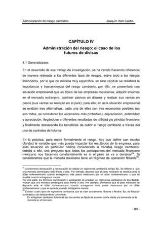 Administración del riesgo cambiario Joaquín Ham Castro
- 110 -
CAPÍTULO IV
Administración del riesgo: el caso de los
futuros de divisas
4.1 Generalidades
En el desarrollo de ese trabajo de investigación, se ha venido haciendo referencia
de manera reiterada a los diferentes tipos de riesgos, sobre todo a los riesgos
financieros, por lo que de manera muy específica, en este capitulo se resaltará la
importancia y trascendencia del riesgo cambiario, por ello, se presentará una
situación empresarial que es típica de las empresas mexicanas, adquirir insumos
en el mercado extranjero, contraer pasivos en dólares y realizar sus ventas en
pesos (sus ventas se realizan en el país); para ello, en esta situación empresarial
se evalúan tres alternativas, cada una de ellas con tres escenarios posibles (no
son todos, se consideran los escenarios más probables), depreciación, estabilidad
y apreciación, llegándose a diferentes resultados de utilidad y/o pérdida financiera
y finalmente destacando los beneficios de cubrir el riesgo cambiario a través del
uso de contratos de futuros.
En la práctica, para medir formalmente el riesgo, hay que definir con mucha
claridad la variable que más pueda impactar los resultados de la empresa, para
esta situación en particular hemos considerado la variable riesgo cambiario,
debido a ello, una pregunta que todos los participantes del mercado financiero
mexicano nos hacemos constantemente es si el peso se va a devaluar59
. Si
consideramos que la moneda mexicana tiene un régimen de operación flotante60
,
59
Los términos devaluación y reevaluación se utilizan en regímenes cambiarios de tipo fijo. Se refieren a que
una moneda pierde/gana valor frente a otra. Por ejemplo, decimos que el peso mexicano se devalúa ante el
dólar norteamericano cuando entregamos más pesos mexicanos por un dólar norteamericano; y que se
revalúa cuando entregamos menos.
Por otra parte, los términos depreciación / apreciación se emplean en regímenes cambiarios de tipo flexible.
Indican que una moneda pierde/gana valor frente a otra. Por ejemplo, afirmamos que el peso mexicano se
deprecia ante el dólar norteamericano cuando entregamos más pesos mexicanos por un dólar
norteamericano; y que se aprecia, cuando entregamos menos.
60
Existen cuatro tipos de regímenes cambiarios que se usan actualmente: flotante o flexible, fijo, de flotación
controlada y de deslizamiento controlado.
En el régimen cambiario flotante el tipo de cambio es fijado de acuerdo con la oferta y la demanda de la
moneda en el mercado.
 