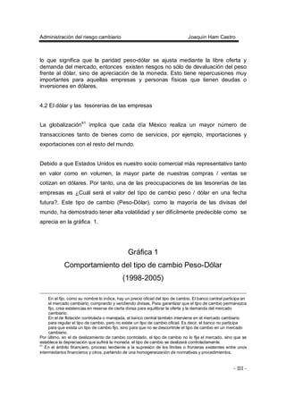 Administración del riesgo cambiario Joaquín Ham Castro
- 111 -
lo que significa que la paridad peso-dólar se ajusta mediante la libre oferta y
demanda del mercado, entonces existen riesgos no sólo de devaluación del peso
frente al dólar, sino de apreciación de la moneda. Esto tiene repercusiones muy
importantes para aquellas empresas y personas físicas que tienen deudas o
inversiones en dólares.
4.2 El dólar y las tesorerías de las empresas
La globalización61
implica que cada día México realiza un mayor número de
transacciones tanto de bienes como de servicios, por ejemplo, importaciones y
exportaciones con el resto del mundo.
Debido a que Estados Unidos es nuestro socio comercial más representativo tanto
en valor como en volumen, la mayor parte de nuestras compras / ventas se
cotizan en dólares. Por tanto, una de las preocupaciones de las tesorerías de las
empresas es ¿Cuál será el valor del tipo de cambio peso / dólar en una fecha
futura?. Este tipo de cambio (Peso-Dólar), como la mayoría de las divisas del
mundo, ha demostrado tener alta volatilidad y ser difícilmente predecible como se
aprecia en la gráfica 1.
Gráfica 1
Comportamiento del tipo de cambio Peso-Dólar
(1998-2005)
En el fijo, como su nombre lo indica, hay un precio oficial del tipo de cambio. El banco central participa en
el mercado cambiario, comprando y vendiendo divisas. Para garantizar que el tipo de cambio permanezca
fijo, crea existencias en reserva de cierta divisa para equilibrar la oferta y la demanda del mercado
cambiario.
En el de flotación controlada o manejada, el banco central también interviene en el mercado cambiario
para regular el tipo de cambio, pero no existe un tipo de cambio oficial. Es decir, el banco no participa
para que exista un tipo de cambio fijo, sino para que no se descontrole el tipo de cambio en un mercado
cambiario.
Por último, en el de deslizamiento de cambio controlado, el tipo de cambio no lo fija el mercado, sino que se
establece la depreciación que sufrirá la moneda: el tipo de cambio se deslizará controladamente.
61
En el ámbito financiero, proceso tendiente a la supresión de los límites o fronteras existentes entre unos
intermediarios financieros y otros, partiendo de una homogeneización de normativas y procedimientos.
 