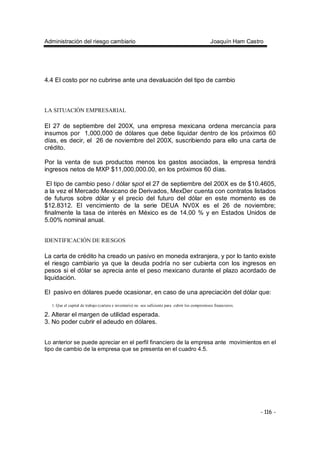 Administración del riesgo cambiario Joaquín Ham Castro
- 116 -
4.4 El costo por no cubrirse ante una devaluación del tipo de cambio
LA SITUACIÓN EMPRESARIAL
El 27 de septiembre del 200X, una empresa mexicana ordena mercancía para
insumos por 1,000,000 de dólares que debe liquidar dentro de los próximos 60
días, es decir, el 26 de noviembre del 200X, suscribiendo para ello una carta de
crédito.
Por la venta de sus productos menos los gastos asociados, la empresa tendrá
ingresos netos de MXP $11,000,000.00, en los próximos 60 días.
El tipo de cambio peso / dólar spot el 27 de septiembre del 200X es de $10.4605,
a la vez el Mercado Mexicano de Derivados, MexDer cuenta con contratos listados
de futuros sobre dólar y el precio del futuro del dólar en este momento es de
$12.8312. El vencimiento de la serie DEUA NV0X es el 26 de noviembre;
finalmente la tasa de interés en México es de 14.00 % y en Estados Unidos de
5.00% nominal anual.
IDENTIFICACIÓN DE RIESGOS
La carta de crédito ha creado un pasivo en moneda extranjera, y por lo tanto existe
el riesgo cambiario ya que la deuda podría no ser cubierta con los ingresos en
pesos si el dólar se aprecia ante el peso mexicano durante el plazo acordado de
liquidación.
El pasivo en dólares puede ocasionar, en caso de una apreciación del dólar que:
1. Que el capital de trabajo (cartera e inventario) no sea suficiente para cubrir los compromisos financieros.
2. Alterar el margen de utilidad esperada.
3. No poder cubrir el adeudo en dólares.
Lo anterior se puede apreciar en el perfil financiero de la empresa ante movimientos en el
tipo de cambio de la empresa que se presenta en el cuadro 4.5.
 