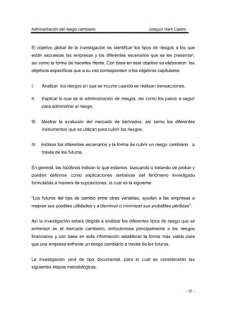 Administración del riesgo cambiario Joaquín Ham Castro
- 12 -
El objetivo global de la investigación es identificar los tipos de riesgos a los que
están expuestas las empresas y los diferentes escenarios que se les presentan,
así como la forma de hacerles frente. Con base en este objetivo se elaboraron los
objetivos específicos que a su vez corresponden a los objetivos capitulares:
I. Analizar los riesgos en que se incurre cuando se realizan transacciones.
II. Explicar lo que es la administración de riesgos, así como los pasos a seguir
para administrar el riesgo.
III. Mostrar la evolución del mercado de derivados, así como los diferentes
instrumentos que se utilizan para cubrir los riesgos.
IV. Estimar los diferentes escenarios y la forma de cubrir un riesgo cambiario a
través de los futuros.
En general, las hipótesis indican lo que estamos buscando o tratando de probar y
pueden definirse como explicaciones tentativas del fenómeno investigado
formuladas a manera de suposiciones, la cual es la siguiente:
“Los futuros del tipo de cambio entre otras variables, ayudan a las empresas a
mejorar sus posibles utilidades y a disminuir o minimizar sus probables pérdidas”.
Así la investigación estará dirigida a analizar los diferentes tipos de riesgo que se
enfrentan en el mercado cambiario, enfocándose principalmente a los riesgos
financieros y con base en esta información establecer la forma más viable para
que una empresa enfrente un riesgo cambiario a través de los futuros.
La investigación será de tipo documental, para lo cual se considerarán las
siguientes etapas metodológicas.
 