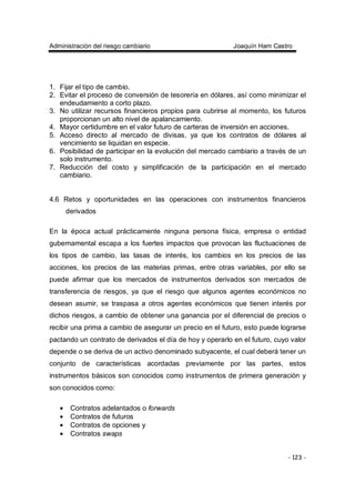 Administración del riesgo cambiario Joaquín Ham Castro
- 123 -
1. Fijar el tipo de cambio.
2. Evitar el proceso de conversión de tesorería en dólares, así como minimizar el
endeudamiento a corto plazo.
3. No utilizar recursos financieros propios para cubrirse al momento, los futuros
proporcionan un alto nivel de apalancamiento.
4. Mayor certidumbre en el valor futuro de carteras de inversión en acciones.
5. Acceso directo al mercado de divisas, ya que los contratos de dólares al
vencimiento se liquidan en especie.
6. Posibilidad de participar en la evolución del mercado cambiario a través de un
solo instrumento.
7. Reducción del costo y simplificación de la participación en el mercado
cambiario.
4.6 Retos y oportunidades en las operaciones con instrumentos financieros
derivados
En la época actual prácticamente ninguna persona física, empresa o entidad
gubernamental escapa a los fuertes impactos que provocan las fluctuaciones de
los tipos de cambio, las tasas de interés, los cambios en los precios de las
acciones, los precios de las materias primas, entre otras variables, por ello se
puede afirmar que los mercados de instrumentos derivados son mercados de
transferencia de riesgos, ya que el riesgo que algunos agentes económicos no
desean asumir, se traspasa a otros agentes económicos que tienen interés por
dichos riesgos, a cambio de obtener una ganancia por el diferencial de precios o
recibir una prima a cambio de asegurar un precio en el futuro, esto puede lograrse
pactando un contrato de derivados el día de hoy y operarlo en el futuro, cuyo valor
depende o se deriva de un activo denominado subyacente, el cual deberá tener un
conjunto de características acordadas previamente por las partes, estos
instrumentos básicos son conocidos como instrumentos de primera generación y
son conocidos como:
• Contratos adelantados o forwards
• Contratos de futuros
• Contratos de opciones y
• Contratos swaps
 