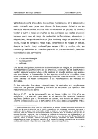 Administración del riesgo cambiario Joaquín Ham Castro
- 124 -
Considerando como antecedente los contratos mencionados, en la actualidad se
están operando una gama muy diversa de instrumentos derivados en los
mercados internacionales, muchos más se encuentran en proceso de diseño y
tienden a cubrir el riesgo de muchas de las actividades que realiza el género
humano, como son: el riesgo de morbosidad (enfermedades, alcoholismo y
drogadicción), riesgo de comunicación (oral y escrita), riesgo de satisfacción del
cliente, riesgo de transporte, riesgo legal, concentración de riesgos en activos,
riesgos de fraude, riesgo metereológico, riesgo político y muchos más; los
contratos ya existentes así como los que están en proceso de diseño, tiene tres
finalidades básicas, servir como:
• Cobertura de riesgos
• Especulación y
• Arbitraje
Una de las principales funciones de la administración de riesgos, es precisamente
minimizar los riesgos financieros de las empresas, con el uso de las coberturas se
pueden asegurar precios futuros más estables en aquello sectores con precios
más cambiantes; la intervención de los agentes económicos conocidos como
especuladores le dan al mercado una mayor liquidez y con la actividad conocida
como arbitraje se hacen correcciones a las imperfecciones del mercado de
derivados.
En los mercados financieros internacionales de derivados son ampliamente
conocidas las grandes pérdidas y fracasos de empresas que operaron con
instrumentos derivados como:
Barings PLC1
, es la denominación de un banco inglés con 233 años de
antigüedad, que efectuó operaciones en el mercado de derivados habiendo
registrado pérdidas por 1.3 mil millones de dólares, este fracaso se debió a una
enorme exposición al riesgo, al participar en el mercado accionario japonés (Índice
1
La quiebra de este banco sirvió como una fuerte llamada de atención para las instituciones financieras del
mundo, por lo que el Grupo de los 30 (G-30), integrado por los principales banqueros, financieros y
académicos de los países mas desarrollados emitió su dictamen en el sentido que la actividad de los
derivados, hace una contribución a la economía total que puede ser difícil de cuantificar, pero que es, sin
embargo, favorable y sustancial y que los derivados no introducen un riesgo mayor que el ya existente en los
mercados financieros, planteando un conjunto de prácticas sanas como las siguientes: El papel de la alta
dirección, valuar a mercado, medición del riesgo de mercado, simulación de estrés, administración
independiente del riesgo de mercado, medición de la exposición crediticia, agregación de la exposición
crediticia, administración independiente del riesgo crédito y la experiencia profesional.
 