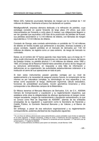 Administración del riesgo cambiario Joaquín Ham Castro
- 125 -
Nikkei 225), habiendo acumulado llamadas de margen por la cantidad de 1 mil
millones de dólares, finalmente el banco fué declarado en quiebra.
Metallgesellshaft, empresa alemana dedicada a la refinación de petróleo, cuya
estrategia consistió en operar forwards de largo plazo (10 años), que eran
intercambiados por forwards a corto plazo (3 meses), sus obligaciones llegaron a
ser tan grandes que equivalían a 85 días de la producción de petróleo de Kuwait,
sus pérdidas ascendieron a 1.3 mil millones de dólares, con llamadas de margen
equivalentes a 1.0 mil millones de dólares.
Condado de Orange, este condado administraba un portafolio de 7.5 mil millones
de dólares en fondos locales que pertenecían a escuelas, diversas ciudades y al
propio condado, registró pérdidas en el mercado de derivados por 1.64 mil
millones de dólares, se registra como un caso extremo de riesgo de mercado no
controlado.
Daiwa, es el nombre del 12° banco japonés mas impor tante, que a lo largo de 11
años ocultó información de 30,000 operaciones con derivados en bonos del tesoro
de Estados Unidos, su pérdida alcanzó 1.1 mil millones de dólares, entre 1992 y
1993, el Consejo de la Reserva Federal había advertido al banco de los riesgos en
su estructura administrativa, en respuesta a esta falta de información y
deficiencias en su organización, las autoridades estadounidenses ordenaron a la
institución el cierre de sus operaciones en todo el país.
Si bien estos instrumentos poseen grandes ventajas por su nivel de
apalancamiento y la necesidad de asegurar precios futuros, la comprensión de los
mismos es por naturaleza compleja, su terminología es muy especifica y sus
temas como exposición al riesgo, distribución lognormal, cálculo estocástico,
funciones de probabilidad acumulada, moción geométrica browniana y otros
corresponden a los diferentes campos de la Matemática .
En México tenemos el Mercado Mexicano de Derivados, S.A. de C.V., ASIGNA
Cámara de Compensación y Liquidación y su reglamentación respectiva, que
establece entre otras la obligatoriedad de efectuar aportaciones al margen inicial,
margen excedente, margen de mantenimiento o liquidación extraordinaria y lo que
se conoce como Red de Seguridad de ASIGNA2
, además de las entidades
encargadas de su regulación y supervisión como la Secretaría de Hacienda y
Crédito Público, la Comisión Nacional Bancaria y de Valores y el Banco de
México3
.
Sin embargo, a pesar de esa estructura organizacional y su reglamentación
correspondiente, podemos plantearnos las inquietudes siguientes:
2
Es una línea de defensa adicional para casos extraordinarios y pocos probables cuyos fondos se aplicarían
en el orden siguiente: 1° Margen excedente, 2° Marg en inicial, 3° Patrimonio del socio liquidador, 4° Parte
proporcional del fondo de compensación, 5°Patrimon io remanente del socio liquidador , 6°Total del fo ndo de
compensación y 7°Capital de ASIGNA.
3
véase 31 puntos del Banco de México para operar con derivados, circular Banxico 1248.
 