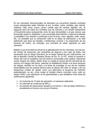 Administración del riesgo cambiario Joaquín Ham Castro
- 126 -
En los mercados internacionales de derivados se encuentran listados contratos
cuyos subyacentes están referidos al oro, la plata, cobre, petróleo, gas natural,
maderas, café, arroz, avena, cacao, canela, jugo de naranja, algodón, etc., la
pregunta sería de todos los contratos que se compran y se venden diariamente
¿Físicamente estos subyacentes como el caso del petróleo o el gas natural, que
porcentaje existe en depósitos y que porcentaje está referido a reservas probadas
y probables? Con relación a productos como el arroz, maíz, algodón, café, cacao,
etc., es probable que su producción esté en la etapa de planeación y se esté
definiendo qué tipos de semillas y fertilizantes comprar o la preparación de los
terrenos de cultivo, sin embargo, sus contratos se están operando en este
momento.
Debido a que la tendencia actual es la globalización de los mercados, los bancos,
los fondos de pensiones, las compañías de seguros y las casa de bolsa, han
reconocido que el riesgo financiero es el riesgo natural de sus instituciones, por
ello el llamado Comité de Basilea (Grupo de los 10, G-10)4
, emitió el acuerdo a
través del cual se establece que los bancos comerciales para realizar coberturas
contra riesgos de crédito, deben tener un capital al menos del 8% del total de los
activos con riesgos del banco, además ha establecido límites a la toma excesiva
de riesgos, también se ha dado a la tarea de investigar el uso de los modelos
desarrollados por los propios bancos para el cálculo del valor en riesgo y de sus
respectivos niveles de capital, como una alternativa al esquema de medición
estandarizado, es así, como surgió el modelo interno conocido como valor en
riesgo (VAR), cuya aplicación se ha generalizado y que establece entre otras las
restricciones siguientes:
• Un horizonte de 10 días de operación o 2 semanas calendario
• Un intervalo de confianza de 99% y,
• Un periodo de observación basado en al menos 1 año de datos históricos y
actualizados al menos una vez por trimestre.
 
