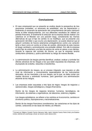 Administración del riesgo cambiario Joaquín Ham Castro
- 127 -
Conclusiones
El caso empresarial que se presenta se analiza desde la perspectiva de tres
escenarios probables, un escenario de estabilidad, otro de depreciación y
finalmente un escenario de apreciación del comportamiento del peso mexicano
frente al dólar estadounidense, con sus diferentes resultados de utilidad y/o
pérdida financiera. Si finalmente la dirección de la empresa decide realizar una
cobertura en el MexDer con una posición larga, considerando las mismas
alternativas de que el tipo de cambio no se modifique, que se presente una
apreciación del dólar o que ocurra una depreciación, se puede observar que al
adquirir contratos de futuros estaríamos protegiéndonos contra una variación
tanto a favor como en contra en el tipo de cambio, eliminando de esta manera
el riesgo cambiario y pronosticando una probable utilidad. Con ello la empresa
podría fijar de antemano una lista de precios de venta en pesos a sus clientes,
durante la vigencia del contrato de futuros, ya que la empresa tendría
certidumbre cambiaria y podría administrar su riesgo de manera flexible.
La administración de riesgos permite identificar, analizar, evaluar y controlar los
efectos adversos de los riesgos a los que están expuestas las empresas, con
el propósito de evitarlos, reducirlos o transferirlos.
La administración de riesgos, es un proceso integrado, que requiere un alto
nivel de información y conocimientos especializados de los instrumentos
derivados, de los mercados y de sus riesgos, por lo que, se debe contar con
medios técnicos y sobretodo humanos, para garantizar una administración
eficiente de los riesgos.
Las empresas están expuestas a tres tipos de riegos: riesgos de negocios u
operacionales, riesgos estratégicos y riesgos financieros.
Dentro de los riesgos de negocios tenemos: humanos, tecnológicos, de
información, de sistemas u organizativos, de relaciones, externos y legales.
Los riesgos estratégicos, se refieren a los cambios en la economía, cambios en
el entorno político, expropiaciones y nacionalizaciones.
Dentro de los riesgos financieros consideramos, las variaciones en los tipos de
cambio, variaciones en las tasas de interés y la inflación.
4
Formado por: Bélgica, Canadá, Francia, Alemania, Italia, Japón, Holanda, Suecia, Reino Unido y los Estados
Unidos, además de Luxemburgo y Suiza, se reúnen cuatro veces al año.
 
