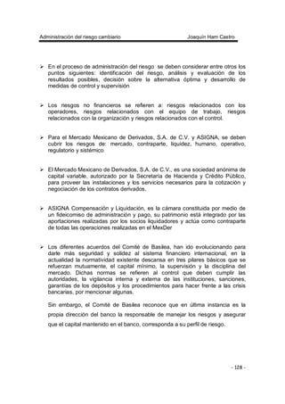 Administración del riesgo cambiario Joaquín Ham Castro
- 128 -
En el proceso de administración del riesgo se deben considerar entre otros los
puntos siguientes: identificación del riesgo, análisis y evaluación de los
resultados posibles, decisión sobre la alternativa óptima y desarrollo de
medidas de control y supervisión
Los riesgos no financieros se refieren a: riesgos relacionados con los
operadores, riesgos relacionados con el equipo de trabajo, riesgos
relacionados con la organización y riesgos relacionados con el control.
Para el Mercado Mexicano de Derivados, S.A. de C.V. y ASIGNA, se deben
cubrir los riesgos de: mercado, contraparte, liquidez, humano, operativo,
regulatorio y sistémico
El Mercado Mexicano de Derivados, S.A. de C.V., es una sociedad anónima de
capital variable, autorizado por la Secretaría de Hacienda y Crédito Público,
para proveer las instalaciones y los servicios necesarios para la cotización y
negociación de los contratos derivados.
ASIGNA Compensación y Liquidación, es la cámara constituida por medio de
un fideicomiso de administración y pago, su patrimonio está integrado por las
aportaciones realizadas por los socios liquidadores y actúa como contraparte
de todas las operaciones realizadas en el MexDer
Los diferentes acuerdos del Comité de Basilea, han ido evolucionando para
darle más seguridad y solidez al sistema financiero internacional, en la
actualidad la normatividad existente descansa en tres pilares básicos que se
refuerzan mutuamente, el capital mínimo, la supervisión y la disciplina del
mercado. Dichas normas se refieren al control que deben cumplir las
autoridades, la vigilancia interna y externa de las instituciones, sanciones,
garantías de los depósitos y los procedimientos para hacer frente a las crisis
bancarias, por mencionar algunas.
Sin embargo, el Comité de Basilea reconoce que en última instancia es la
propia dirección del banco la responsable de manejar los riesgos y asegurar
que el capital mantenido en el banco, corresponda a su perfil de riesgo.
 