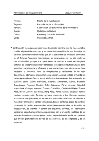 Administración del riesgo cambiario Joaquín Ham Castro
- 13 -
Primera: Diseño de la investigación
Segunda: Recopilación de la información
Tercera: Clasificación u ordenamiento de la información
Cuarta: Redacción del trabajo
Quinta: Revisión y crítica del manuscrito
Sexta: Presentación final.
A continuación me propongo hacer una descripción somera pero lo más completa
posible, siguiendo la estructura y los diferentes contenidos de esta investigación
para ello comenzaré mencionando que, en la actualidad los mercados cambiarios
en el Sistema Financiero Internacional, se caracterizan por su alto grado de
descentralización, ya que sus operaciones se realizan a través de complejos
sistemas de telecomunicaciones y sofisticada tecnología computacional para darle
seguridad, transparencia y eficiencia a sus operaciones, con ello ya no se hace
necesaria la presencia física de compradores y vendedores en un lugar
determinado, además se encuentran en operación continua en todo el mundo, en
países localizados en Europa, África, el Continente Americano, Asia y Australia, en
ciudades como: Madrid, Barcelona, Valencia, Ámsterdam, Atenas, Bruselas,
Copenhague, Frankfurt, Helsinki, Oslo, Estocolmo, París, Londres, Estambul,
Nueva York, Chicago, Montreal, Toronto, Costa Rica, Ciudad de México, Buenos
Aires, Río de Janeiro, Sao Paulo, Hong Kong, Korea, Taiwán, Singapur, Tokio y
muchas ciudades más. También se hace referencia, a los diferentes agentes
económicos que participan en el mercado cambiario como son los clientes al
menudeo y al mayoreo, bancos comerciales, bancos centrales, casas de cambio y
corredores de cambio, que efectúan transacciones comerciales, de inversión, de
especulación, de arbitraje y control del circulante; además, las operaciones
cambiarias están fuertemente interrelacionadas con la creciente volatilidad de las
variables financieras como el tipo de cambio, tasas de interés e inflación, variables
que afectan profundamente la vida de las personas, de las empresas y de los
gobiernos.
 