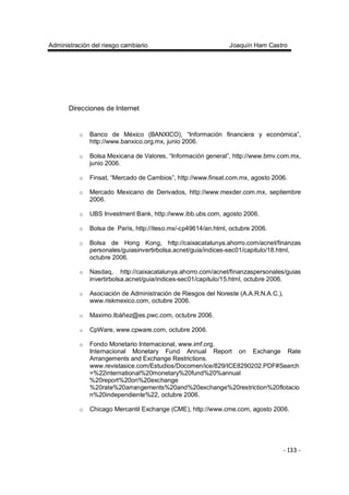 Administración del riesgo cambiario Joaquín Ham Castro
- 133 -
Direcciones de Internet
o Banco de México (BANXICO), “Información financiera y económica”,
http://www.banxico.org.mx, junio 2006.
o Bolsa Mexicana de Valores, “Información general”, http://www.bmv.com.mx,
junio 2006.
o Finsat, “Mercado de Cambios”, http://www.finsat.com.mx, agosto 2006.
o Mercado Mexicano de Derivados, http://www.mexder.com.mx, septiembre
2006.
o UBS Investment Bank, http://www.ibb.ubs.com, agosto 2006.
o Bolsa de París, http://iteso.mx/-cp49614/an.html, octubre 2006.
o Bolsa de Hong Kong, http://caixacatalunya.ahorro.com/acnet/finanzas
personales/guiasinvertirbolsa.acnet/guia/indices-sec01/capitulo/18.html,
octubre 2006.
o Nasdaq, http://caixacatalunya.ahorro.com/acnet/finanzaspersonales/guias
invertirbolsa.acnet/guia/indices-sec01/capitulo/15.html, octubre 2006.
o Asociación de Administración de Riesgos del Noreste (A.A.R.N.A.C.),
www.riskmexico.com, octubre 2006.
o Maximo.Ibáñez@es.pwc.com, octubre 2006.
o CpWare, www.cpware.com, octubre 2006.
o Fondo Monetario Internacional, www.imf.org.
Internacional Monetary Fund Annual Report on Exchange Rate
Arrangements and Exchange Restrictions.
www.revistasice.com/Estudios/Docomen/ice/829/ICE8290202.PDF#Search
=%22international%20monetary%20fund%20%annual
%20report%20on%20exchange
%20rate%20arrangements%20and%20exchange%20restriction%20flotacio
n%20independiente%22, octubre 2006.
o Chicago Mercantil Exchange (CME), http://www.cme.com, agosto 2006.
 