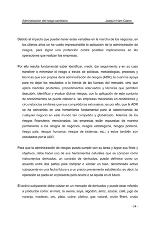 Administración del riesgo cambiario Joaquín Ham Castro
- 14 -
Debido al impacto que pueden tener estas variables en la marcha de los negocios, en
los últimos años se ha vuelto imprescindible la aplicación de la administración de
riesgos, para lograr una protección contra posibles implicaciones en las
operaciones que realizan las empresas.
Por ello resulta fundamental saber identificar, medir, dar seguimiento y en su caso
transferir o minimizar el riesgo a través de políticas, metodologías, procesos y
técnicas que son propias de la administración de riesgos (ADR), la cual nos apoya
para no dejar los resultados a la inercia de las fuerzas del mercado, sino que
aplica medidas prudentes, procedimientos adecuados y técnicas que permiten
descubrir, identificar y evaluar dichos riesgos, con la aplicación de este conjunto
de conocimientos se puede colocar a las empresas mexicanas en condiciones y
circunstancias similares que sus competidoras extranjeras; es por ello, que la ADR
se ha convertido en una herramienta fundamental para la sobrevivencia de
cualquier negocio en este mundo tan competido y globalizado. Además de los
riesgos financieros mencionados, las empresas están expuestas de manera
permanente a los riesgos de negocios, riesgos estratégicos, riesgos políticos,
riesgo país, riesgos humanos, riesgos de sistemas, etc.; y estos también son
estudiados por la ADR.
Para que la administración de riesgos pueda cumplir con su tarea y lograr sus fines y
objetivos, debe hacer uso de sus herramientas naturales que se conocen como
instrumentos derivados, un contrato de derivados, puede definirse como un
acuerdo entre dos partes para comprar o vender un bien, denominado activo
subyacente en una fecha futura y a un precio previamente establecido, es decir, la
operación se pacta en el presente pero ocurre o se liquida en el futuro.
El activo subyacente debe cotizar en un mercado de derivados y puede estar referido
a productos como: el maíz, la avena, soya, algodón, arroz, azúcar, café, jugo de
naranja, maderas, oro, plata, cobre, platino, gas natural, crudo Brent, crudo
 