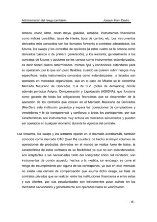 Administración del riesgo cambiario Joaquín Ham Castro
- 15 -
olmeca, crudo istmo, crudo maya, gasóleo, kerosina; instrumentos financieros
como índices bursátiles, tasas de interés, tipos de cambio, etc. Los instrumentos
derivados más conocidos son los llamados forwards o contratos adelantados, los
futuros, los swaps y los contratos de opciones (a estos cuatro se le conoce como
derivados básicos o de primera generación), y los warrants; generalmente a los
contratos de futuros y opciones se les conoce como instrumentos estandarizados,
es decir tienen plazos determinados, montos fijos y condiciones estándares para
su operación, por lo que son poco flexibles, cuando se quieren cubrir riesgos muy
específicos; estos instrumentos conocidos como estandarizados o listados son
operados en mercados organizados, que en el caso de México se le denomina
Mercado Mexicano de Derivados, S.A de C.V. (bolsa de derivados), donde
además participa Asigna, Compensación y Liquidación (ASIGNA), que funciona
como garante de todas las obligaciones financieras que se desprenden de la
operación de los contratos que cotizan en el Mercado Mexicano de Derivados
(MexDer), esta institución garantiza y separa las operaciones de compradores y
vendedores y le da transparencia y confianza a todos los participantes; por sus
características son instrumentos muy activos en mercados secundarios y pueden
ser operados en cualquier momento durante la vigencia del contrato.
Los forwards, los swaps y los warrants operan en el mercado extrabursátil, también
conocido como mercado OTC (over the counter), de hecho el mayor volumen de
operaciones de productos derivados en el mundo se realiza fuera de bolsa, la
característica de estos contratos es su flexibilidad ya que no son estandarizados,
son adaptables a las necesidades tanto del comprador como del vendedor, son
instrumentos de común acuerdo, hechos a la medida, sin embargo, se corre el
riesgo de incumplimiento por alguna de las contrapartes, ya que en este mercado
no existe una cámara de compensación que asuma dicho riesgo, se trata de
contratos privados que se realizan entre las instituciones financieras o entre estas
y sus clientes, por sus peculiaridades son instrumentos poco activos en los
mercados secundarios y generalmente son operados hasta su vencimiento.
 