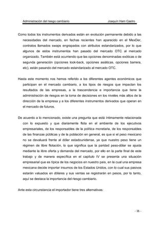Administración del riesgo cambiario Joaquín Ham Castro
- 16 -
Como todos los instrumentos derivados están en evolución permanente debido a las
necesidades del mercado, en fechas recientes han aparecido en el MexDer,
contratos llamados swaps engrapados con atributos estandarizados, por lo que
algunos de estos instrumentos han pasado del mercado OTC al mercado
organizado. También está ocurriendo que las opciones denominadas exóticas o de
segunda generación (opciones look-back, opciones asiáticas, opciones barrera,
etc), están pasando del mercado estandarizado al mercado OTC.
Hasta este momento nos hemos referido a los diferentes agentes económicos que
participan en el mercado cambiario, a los tipos de riesgos que impactan los
resultados de las empresas, a la trascendencia e importancia que tiene la
administración de riesgos en la toma de decisiones en los niveles más altos de la
dirección de la empresa y a los diferentes instrumentos derivados que operan en
el mercado de futuros.
De acuerdo a lo mencionado, existe una pregunta que está íntimamente relacionada
con lo expuesto y que diariamente flota en el ambiente de los ejecutivos
empresariales, de los responsables de la política monetaria, de los responsables
de las finanzas públicas y de la población en general, es que si el peso mexicano
no se devaluará frente al dólar estadounidense, ya que nuestro peso tiene un
régimen de libre flotación, lo que significa que la paridad peso-dólar se ajusta
mediante la libre oferta y demanda del mercado, por ello en la parte final de este
trabajo y de manera específica en el capítulo IV se presenta una situación
empresarial que es típica de los negocios en nuestro país, en la cual una empresa
mexicana decide importar insumos de los Estados Unidos, con lo cual sus pasivos
estarán valuados en dólares y sus ventas se registrarán en pesos, por lo tanto,
aquí se destaca la importancia del riesgo cambiario.
Ante esta circunstancia el importador tiene tres alternativas:
 