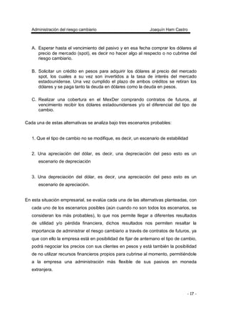 Administración del riesgo cambiario Joaquín Ham Castro
- 17 -
A. Esperar hasta el vencimiento del pasivo y en esa fecha comprar los dólares al
precio de mercado (spot), es decir no hacer algo al respecto o no cubrirse del
riesgo cambiario.
B. Solicitar un crédito en pesos para adquirir los dólares al precio del mercado
spot, los cuales a su vez son invertidos a la tasa de interés del mercado
estadounidense. Una vez cumplido el plazo de ambos créditos se retiran los
dólares y se paga tanto la deuda en dólares como la deuda en pesos.
C. Realizar una cobertura en el MexDer comprando contratos de futuros, al
vencimiento recibir los dólares estadounidenses y/o el diferencial del tipo de
cambio.
Cada una de estas alternativas se analiza bajo tres escenarios probables:
1. Que el tipo de cambio no se modifique, es decir, un escenario de estabilidad
2. Una apreciación del dólar, es decir, una depreciación del peso esto es un
escenario de depreciación
3. Una depreciación del dólar, es decir, una apreciación del peso esto es un
escenario de apreciación.
En esta situación empresarial, se evalúa cada una de las alternativas planteadas, con
cada uno de los escenarios posibles (aún cuando no son todos los escenarios, se
consideran los más probables), lo que nos permite llegar a diferentes resultados
de utilidad y/o pérdida financiera, dichos resultados nos permiten resaltar la
importancia de administrar el riesgo cambiario a través de contratos de futuros, ya
que con ello la empresa está en posibilidad de fijar de antemano el tipo de cambio,
podrá negociar los precios con sus clientes en pesos y está también la posibilidad
de no utilizar recursos financieros propios para cubrirse al momento, permitiéndole
a la empresa una administración más flexible de sus pasivos en moneda
extranjera.
 