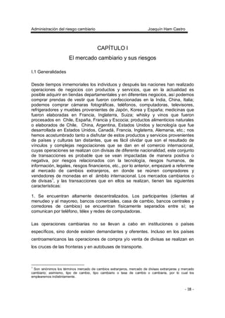 Administración del riesgo cambiario Joaquín Ham Castro
- 18 -
CAPÍTULO I
El mercado cambiario y sus riesgos
I.1 Generalidades
Desde tiempos inmemoriales los individuos y después las naciones han realizado
operaciones de negocios con productos y servicios, que en la actualidad es
posible adquirir en tiendas departamentales y en diferentes negocios, así podemos
comprar prendas de vestir que fueron confeccionadas en la India, China, Italia;
podemos comprar cámaras fotográficas, teléfonos, computadoras, televisores,
refrigeradores y muebles provenientes de Japón, Korea y España; medicinas que
fueron elaboradas en Francia, Inglaterra, Suiza; whisky y vinos que fueron
procesados en Chile, España, Francia y Escocia; productos alimenticios naturales
o elaborados de Chile, China, Argentina, Estados Unidos y tecnología que fue
desarrollada en Estados Unidos, Canadá, Francia, Inglaterra, Alemania, etc.; nos
hemos acostumbrado tanto a disfrutar de estos productos y servicios provenientes
de países y culturas tan distantes, que es fácil olvidar que son el resultado de
vínculos y complejas negociaciones que se dan en el comercio internacional,
cuyas operaciones se realizan con divisas de diferente nacionalidad, este conjunto
de transacciones es probable que se vean impactadas de manera positiva o
negativa, por riesgos relacionados con la tecnología, riesgos humanos, de
información, legales, riesgos financieros, etc., por lo anterior, empezaré a referirme
al mercado de cambios extranjeros, en donde se reúnen compradores y
vendedores de monedas en el ámbito internacional. Los mercados cambiarios o
de divisas1
, y las transacciones que en ellos se realizan, tienen las siguientes
características:
1. Se encuentran altamente descentralizados. Los participantes (clientes al
menudeo y al mayoreo, bancos comerciales, casa de cambio, bancos centrales y
corredores de cambios) se encuentran físicamente separados entre sí; se
comunican por teléfono, télex y redes de computadoras.
Las operaciones cambiarias no se llevan a cabo en instituciones o países
específicos, sino donde existen demandantes y oferentes. Incluso en los países
centroamericanos las operaciones de compra y/o venta de divisas se realizan en
los cruces de las fronteras y en autobuses de transporte.
1
Son sinónimos los términos mercado de cambios extranjeros, mercado de divisas extranjeras y mercado
cambiario; asimismo, tipo de cambio, tipo cambiario o tasa de cambio o cambiaria, por lo cual los
emplearemos indistintamente.
 