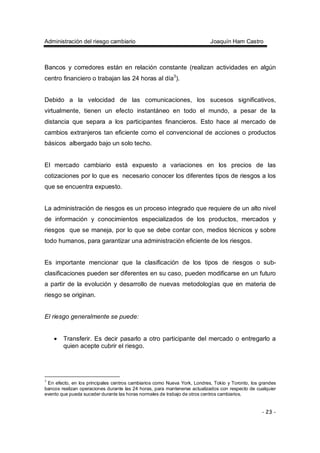 Administración del riesgo cambiario Joaquín Ham Castro
- 23 -
Bancos y corredores están en relación constante (realizan actividades en algún
centro financiero o trabajan las 24 horas al día3
).
Debido a la velocidad de las comunicaciones, los sucesos significativos,
virtualmente, tienen un efecto instantáneo en todo el mundo, a pesar de la
distancia que separa a los participantes financieros. Esto hace al mercado de
cambios extranjeros tan eficiente como el convencional de acciones o productos
básicos albergado bajo un solo techo.
El mercado cambiario está expuesto a variaciones en los precios de las
cotizaciones por lo que es necesario conocer los diferentes tipos de riesgos a los
que se encuentra expuesto.
La administración de riesgos es un proceso integrado que requiere de un alto nivel
de información y conocimientos especializados de los productos, mercados y
riesgos que se maneja, por lo que se debe contar con, medios técnicos y sobre
todo humanos, para garantizar una administración eficiente de los riesgos.
Es importante mencionar que la clasificación de los tipos de riesgos o sub-
clasificaciones pueden ser diferentes en su caso, pueden modificarse en un futuro
a partir de la evolución y desarrollo de nuevas metodologías que en materia de
riesgo se originan.
El riesgo generalmente se puede:
• Transferir. Es decir pasarlo a otro participante del mercado o entregarlo a
quien acepte cubrir el riesgo.
3
En efecto, en los principales centros cambiarios como Nueva York, Londres, Tokio y Toronto, los grandes
bancos realizan operaciones durante las 24 horas, para mantenerse actualizados con respecto de cualquier
evento que pueda suceder durante las horas normales de trabajo de otros centros cambiarios.
 