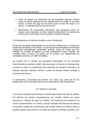 Administración del riesgo cambiario Joaquín Ham Castro
- 24 -
• Cubrir. Se refiere a la adquisición de una protección (seguros, futuros)
contra los efectos adversos de las variables sobre las cuales no se tienen
control, a través del pago de una prima (para el caso del seguro o la
opción), un depósito (para el caso de futuros).
• Administrarlo. Es proporcionar alternativas para protegerse contra los
riesgos o para especular con ellos, implica la elaboración de predicciones
acerca de los movimientos en las variables o factores de riesgo.
I.2 Participantes en el mercado cambiario y sus motivaciones
El mercado de divisas está integrado por el mercado interbancario o al mayoreo y
el mercado del cliente o al menudeo. Las transacciones individuales en el mercado
interbancario generalmente comprenden grandes sumas de dinero que son
múltiplos de un millón de dólares o el valor equivalente en otras monedas. Los
contratos entre un banco y su cliente, por el contrario, son regularmente por
cantidades menores a un millón de dólares.
De acuerdo con lo anterior, los principales participantes en los mercados
internacionales de cambios pueden ordenarse según el volumen de transacciones
que llevan a cabo. Los participantes más relevantes son clientes al menudeo y al
mayoreo (grandes empresas, bancos y casas de cambio), bancos centrales y
corredores de divisas.
A continuación, enunciamos los motivos que hacen que cada uno de los
participantes en los mercados financieros se comporte de manera específica.
I.2.1 Clientes al menudeo
Los turistas, pequeños comerciantes e inversionistas forman este tipo de clientes.
Por ejemplo, los turistas norteamericanos que cambian dólares por pesos
mexicanos, o cheques de viajero en Londres; o los mexicanos que compran en el
Centro Comercial Eaton, en Toronto, Canadá, participan del mercado de cambios
al menudeo; también los inversionistas que cambian dólares por francos suizos o
repatrían dólares para invertir en un fondo de inversión en México. Asimismo, son
 