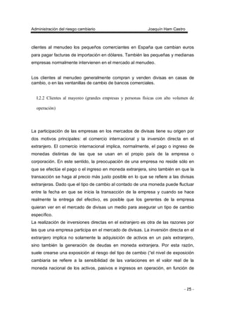 Administración del riesgo cambiario Joaquín Ham Castro
- 25 -
clientes al menudeo los pequeños comerciantes en España que cambian euros
para pagar facturas de importación en dólares. También las pequeñas y medianas
empresas normalmente intervienen en el mercado al menudeo.
Los clientes al menudeo generalmente compran y venden divisas en casas de
cambio, o en las ventanillas de cambio de bancos comerciales.
I.2.2 Clientes al mayoreo (grandes empresas y personas físicas con alto volumen de
operación)
La participación de las empresas en los mercados de divisas tiene su origen por
dos motivos principales: el comercio internacional y la inversión directa en el
extranjero. El comercio internacional implica, normalmente, el pago o ingreso de
monedas distintas de las que se usan en el propio país de la empresa o
corporación. En este sentido, la preocupación de una empresa no reside sólo en
que se efectúe el pago o el ingreso en moneda extranjera, sino también en que la
transacción se haga al precio más justo posible en lo que se refiere a las divisas
extranjeras. Dado que el tipo de cambio al contado de una moneda puede fluctuar
entre la fecha en que se inicia la transacción de la empresa y cuando se hace
realmente la entrega del efectivo, es posible que los gerentes de la empresa
quieran ver en el mercado de divisas un medio para asegurar un tipo de cambio
específico.
La realización de inversiones directas en el extranjero es otra de las razones por
las que una empresa participa en el mercado de divisas. La inversión directa en el
extranjero implica no solamente la adquisición de activos en un país extranjero,
sino también la generación de deudas en moneda extranjera. Por esta razón,
suele crearse una exposición al riesgo del tipo de cambio (“el nivel de exposición
cambiaria se refiere a la sensibilidad de las variaciones en el valor real de la
moneda nacional de los activos, pasivos e ingresos en operación, en función de
 