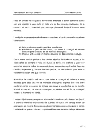 Administración del riesgo cambiario Joaquín Ham Castro
- 27 -
saldo en divisas no se ajusta a lo deseado, entonces el banco comercial queda
con una posición o saldo neto en cada una de las monedas implicadas; de lo
contrario, el banco comerciará por cuenta propia con el fin de alcanzar el saldo
deseado.
Los objetivos que persiguen los bancos comerciales al participar en el mercado de
cambios son:
A) Ofrecer el mejor servicio posible a sus clientes.
B) Administrar la posición del banco, con vistas a conseguir el balance
deseado para cada una de las monedas extranjeras.
C) Obtener un beneficio sin dejar de alcanzar los dos primeros objetivos.
Dar el mejor servicio posible a los clientes significa facilitarles el acceso a las
operaciones de compra y venta de divisas (a través del teléfono y SWIFT) y
ofrecerles asesoría sobre los acontecimientos económicos pertinentes, tipos de
cambio competitivos y, siempre que sea posible, las herramientas para llevar a
cabo la transacción total que soliciten.
Administrar la posición del banco, con vistas a conseguir el balance o saldo
deseado para cada una de las monedas extranjeras, significa que éste debe
mantener ciertos inventarios de divisas para servir a sus clientes; de no tenerlo,
acudirá al mercado de cambio a comprar y/o vender con el fin de conseguir
cuadrar el inventario del banco.
Los dos objetivos que persigue un intermediario en el mercado de cambios (servir
al cliente y mantener equilibradas las cuentas en divisas del banco) deben ser
alcanzados sin merma de una adecuada compensación económica para el banco.
Los beneficios que se obtienen por parte del banco en este mercado provienen de
 