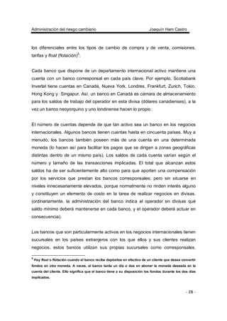 Administración del riesgo cambiario Joaquín Ham Castro
- 28 -
los diferenciales entre los tipos de cambio de compra y de venta, comisiones,
tarifas y float (flotación)5
.
Cada banco que dispone de un departamento internacional activo mantiene una
cuenta con un banco corresponsal en cada país clave. Por ejemplo, Scotiabank
Inverlat tiene cuentas en Canadá, Nueva York, Londres, Frankfurt, Zurich, Tokio,
Hong Kong y Singapur. Así, un banco en Canadá es cámara de almacenamiento
para los saldos de trabajo del operador en esta divisa (dólares canadienses), a la
vez un banco neoyorquino y uno londinense hacen lo propio.
El número de cuentas depende de que tan activo sea un banco en los negocios
internacionales. Algunos bancos tienen cuentas hasta en cincuenta países. Muy a
menudo, los bancos también poseen más de una cuenta en una determinada
moneda (lo hacen así para facilitar los pagos que se dirigen a zonas geográficas
distintas dentro de un mismo país). Los saldos de cada cuenta varían según el
número y tamaño de las transacciones implicadas. El total que alcanzan estos
saldos ha de ser suficientemente alto como para que aporten una compensación
por los servicios que prestan los bancos corresponsales; pero sin situarse en
niveles innecesariamente elevados, porque normalmente no rinden interés alguno
y constituyen un elemento de costo en la tarea de realizar negocios en divisas.
(ordinariamente, la administración del banco indica al operador en divisas qué
saldo mínimo deberá mantenerse en cada banco, y el operador deberá actuar en
consecuencia).
Los bancos que son particularmente activos en los negocios internacionales tienen
sucursales en los países extranjeros con los que ellos y sus clientes realizan
negocios, estos bancos utilizan sus propias sucursales como corresponsales.
5
Hay float o flotación cuando el banco recibe depósitos en efectivo de un cliente que desea convertir
fondos en otra moneda. A veces, el banco tarda un día o dos en abonar la moneda deseada en la
cuenta del cliente. Ello significa que el banco tiene a su disposición los fondos durante los dos días
implicados.
 