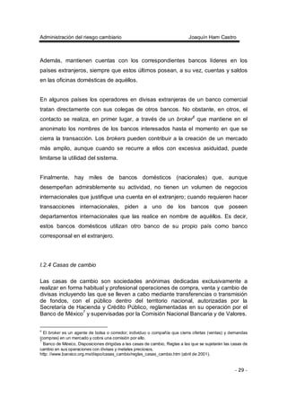 Administración del riesgo cambiario Joaquín Ham Castro
- 29 -
Además, mantienen cuentas con los correspondientes bancos líderes en los
países extranjeros, siempre que estos últimos posean, a su vez, cuentas y saldos
en las oficinas domésticas de aquéllos.
En algunos países los operadores en divisas extranjeras de un banco comercial
tratan directamente con sus colegas de otros bancos. No obstante, en otros, el
contacto se realiza, en primer lugar, a través de un broker6
que mantiene en el
anonimato los nombres de los bancos interesados hasta el momento en que se
cierra la transacción. Los brokers pueden contribuir a la creación de un mercado
más amplio, aunque cuando se recurre a ellos con excesiva asiduidad, puede
limitarse la utilidad del sistema.
Finalmente, hay miles de bancos domésticos (nacionales) que, aunque
desempeñan admirablemente su actividad, no tienen un volumen de negocios
internacionales que justifique una cuenta en el extranjero; cuando requieren hacer
transacciones internacionales, piden a uno de los bancos que poseen
departamentos internacionales que las realice en nombre de aquéllos. Es decir,
estos bancos domésticos utilizan otro banco de su propio país como banco
corresponsal en el extranjero.
I.2.4 Casas de cambio
Las casas de cambio son sociedades anónimas dedicadas exclusivamente a
realizar en forma habitual y profesional operaciones de compra, venta y cambio de
divisas incluyendo las que se lleven a cabo mediante transferencias o transmisión
de fondos, con el público dentro del territorio nacional, autorizadas por la
Secretaría de Hacienda y Crédito Público, reglamentadas en su operación por el
Banco de México7
y supervisadas por la Comisión Nacional Bancaria y de Valores.
6
El broker es un agente de bolsa o corredor; individuo o compañía que cierra ofertas (ventas) y demandas
(compras) en un mercado y cobra una comisión por ello.
7
Banco de México, Disposiciones dirigidas a las casas de cambio, Reglas a las que se sujetarán las casas de
cambio en sus operaciones con divisas y metales preciosos,
http: //www.banxico.org.mx/dispo/casas_cambio/reglas_casas_cambio.htm (abril de 2001).
 