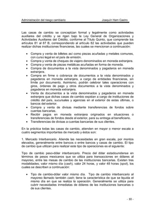 Administración del riesgo cambiario Joaquín Ham Castro
- 30 -
Las casas de cambio se conceptúan formal y legalmente como actividades
auxiliares del crédito y se rigen bajo la Ley General de Organizaciones y
Actividades Auxiliares del Crédito, conforme al Título Quinto, que comprende los
artículos 81 al 87 B, correspondiendo al artículo 82 las actividades que pueden
realizar dichas instituciones financieras, las cuales se mencionan a continuación:
• Compra y venta de billetes así como piezas acuñadas y metales comunes,
con curso legal en el país de emisión.
• Compra y venta de cheques de viajero denominados en moneda extranjera.
• Compra y venta de piezas metálicas acuñadas en forma de moneda.
• Compra de documentos a la vista denominados y pagaderos en moneda
extranjera.
• Compra en firme o cobranza de documentos a la vista denominados y
pagaderos en moneda extranjera, a cargo de entidades financieras, sin
límite por documento. Asimismo, podrán celebrar tales operaciones con
giros, órdenes de pago y otros documentos a la vista denominados y
pagaderos en moneda extranjera.
• Venta de documentos a la vista denominados y pagaderos en moneda
extranjera que dichas casas de cambio expidan a cargo de instituciones de
crédito del país, sucursales y agencias en el exterior de estas últimas, o
bancos del exterior.
• Compra y venta de divisas mediante transferencias de fondos sobre
cuentas bancarias.
• Recibir pagos en moneda extranjera originados en situaciones o
transferencias de fondos desde el exterior, para su entrega al beneficiario.
• Transferencias de divisas a cuentas bancarias de sus clientes.
En la práctica todas las casas de cambio, atienden en mayor o menor escala a
cuatro segmentos importantes de mercado y éstos son:
1. Mercado Interbancario. Atiende las necesidades en gran escala, por montos
elevados, generalmente entre bancos o entre bancos y casas de cambio. El tipo
de cambio que utilizan para realizar este tipo de operaciones es el siguiente:
Tipo de cambio peso-dólar interbancario. Precio del dólar estadounidense en
términos de pesos mexicanos que se utiliza para transacciones en dólares al
mayoreo, entre las mesas de cambio de las instituciones bancarias. Existen tres
modalidades; valor mismo día (cash), valor 24 horas, y valor 48 horas (spot), los
cuales se describen a continuación:
• Tipo de cambio-dólar valor mismo día. Tipo de cambio interbancario al
mayoreo llamado también cash; tiene la característica de que se liquida el
mismo día en que se realiza la operación. Generalmente se utiliza para
cubrir necesidades inmediatas de dólares de las instituciones bancarias o
de sus clientes.
 